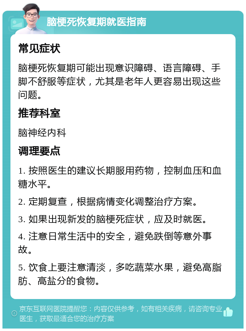 脑梗死恢复期就医指南 常见症状 脑梗死恢复期可能出现意识障碍、语言障碍、手脚不舒服等症状，尤其是老年人更容易出现这些问题。 推荐科室 脑神经内科 调理要点 1. 按照医生的建议长期服用药物，控制血压和血糖水平。 2. 定期复查，根据病情变化调整治疗方案。 3. 如果出现新发的脑梗死症状，应及时就医。 4. 注意日常生活中的安全，避免跌倒等意外事故。 5. 饮食上要注意清淡，多吃蔬菜水果，避免高脂肪、高盐分的食物。