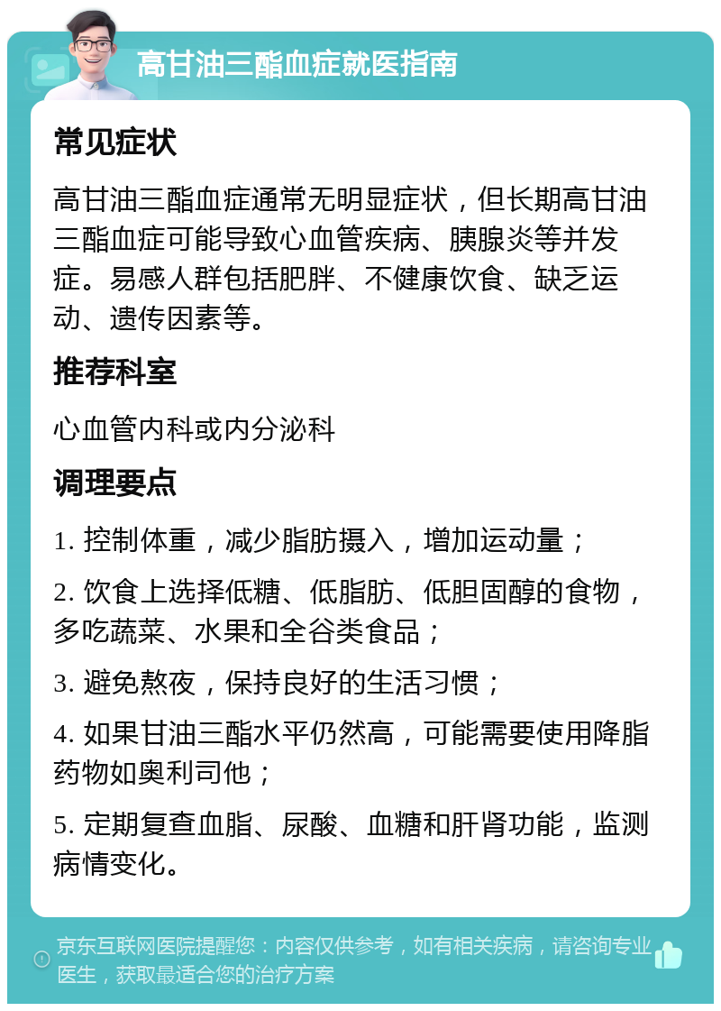 高甘油三酯血症就医指南 常见症状 高甘油三酯血症通常无明显症状，但长期高甘油三酯血症可能导致心血管疾病、胰腺炎等并发症。易感人群包括肥胖、不健康饮食、缺乏运动、遗传因素等。 推荐科室 心血管内科或内分泌科 调理要点 1. 控制体重，减少脂肪摄入，增加运动量； 2. 饮食上选择低糖、低脂肪、低胆固醇的食物，多吃蔬菜、水果和全谷类食品； 3. 避免熬夜，保持良好的生活习惯； 4. 如果甘油三酯水平仍然高，可能需要使用降脂药物如奥利司他； 5. 定期复查血脂、尿酸、血糖和肝肾功能，监测病情变化。