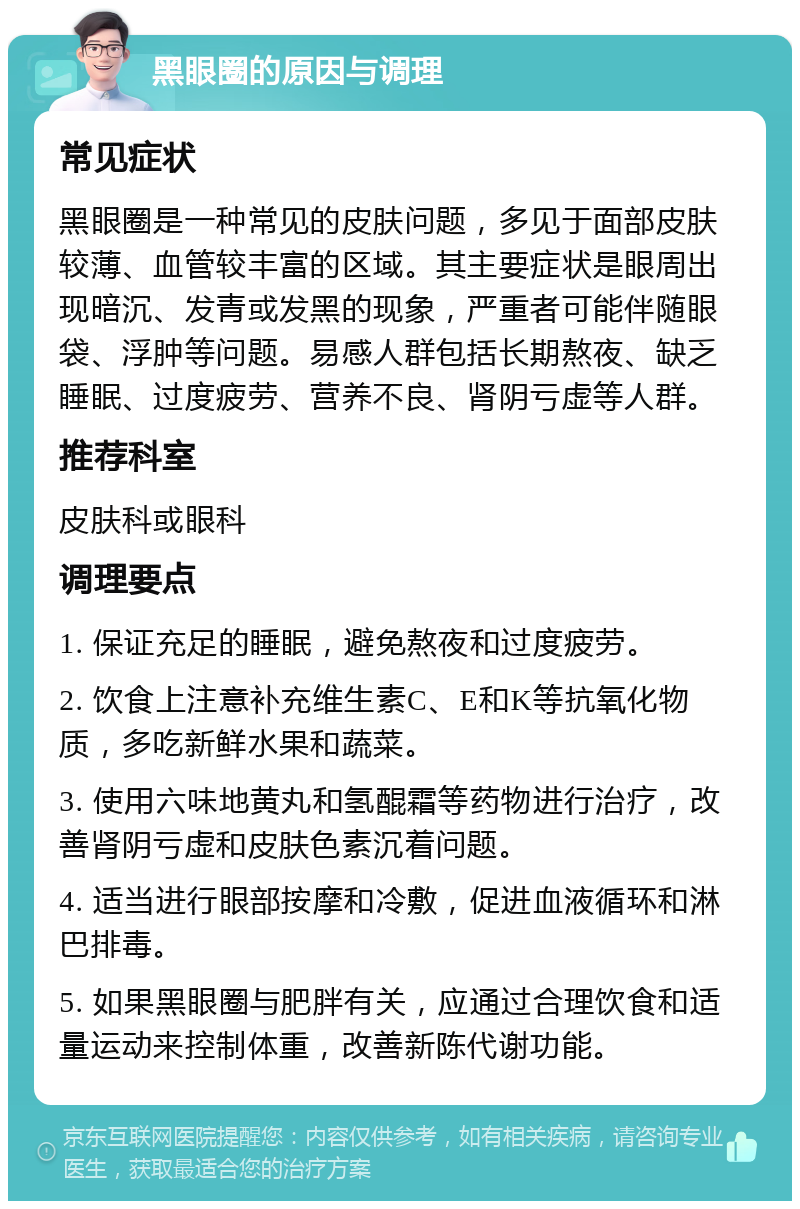 黑眼圈的原因与调理 常见症状 黑眼圈是一种常见的皮肤问题，多见于面部皮肤较薄、血管较丰富的区域。其主要症状是眼周出现暗沉、发青或发黑的现象，严重者可能伴随眼袋、浮肿等问题。易感人群包括长期熬夜、缺乏睡眠、过度疲劳、营养不良、肾阴亏虚等人群。 推荐科室 皮肤科或眼科 调理要点 1. 保证充足的睡眠，避免熬夜和过度疲劳。 2. 饮食上注意补充维生素C、E和K等抗氧化物质，多吃新鲜水果和蔬菜。 3. 使用六味地黄丸和氢醌霜等药物进行治疗，改善肾阴亏虚和皮肤色素沉着问题。 4. 适当进行眼部按摩和冷敷，促进血液循环和淋巴排毒。 5. 如果黑眼圈与肥胖有关，应通过合理饮食和适量运动来控制体重，改善新陈代谢功能。