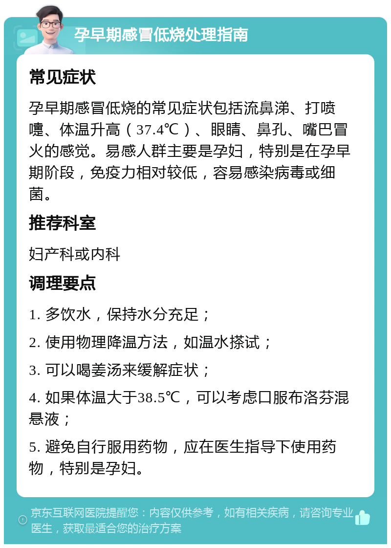 孕早期感冒低烧处理指南 常见症状 孕早期感冒低烧的常见症状包括流鼻涕、打喷嚏、体温升高（37.4℃）、眼睛、鼻孔、嘴巴冒火的感觉。易感人群主要是孕妇，特别是在孕早期阶段，免疫力相对较低，容易感染病毒或细菌。 推荐科室 妇产科或内科 调理要点 1. 多饮水，保持水分充足； 2. 使用物理降温方法，如温水搽试； 3. 可以喝姜汤来缓解症状； 4. 如果体温大于38.5℃，可以考虑口服布洛芬混悬液； 5. 避免自行服用药物，应在医生指导下使用药物，特别是孕妇。