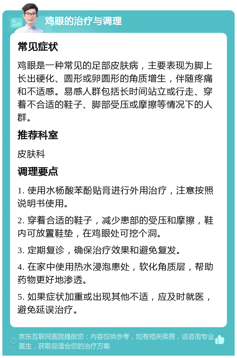 鸡眼的治疗与调理 常见症状 鸡眼是一种常见的足部皮肤病，主要表现为脚上长出硬化、圆形或卵圆形的角质增生，伴随疼痛和不适感。易感人群包括长时间站立或行走、穿着不合适的鞋子、脚部受压或摩擦等情况下的人群。 推荐科室 皮肤科 调理要点 1. 使用水杨酸苯酚贴膏进行外用治疗，注意按照说明书使用。 2. 穿着合适的鞋子，减少患部的受压和摩擦，鞋内可放置鞋垫，在鸡眼处可挖个洞。 3. 定期复诊，确保治疗效果和避免复发。 4. 在家中使用热水浸泡患处，软化角质层，帮助药物更好地渗透。 5. 如果症状加重或出现其他不适，应及时就医，避免延误治疗。