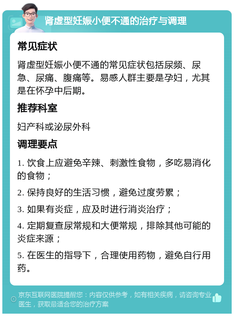 肾虚型妊娠小便不通的治疗与调理 常见症状 肾虚型妊娠小便不通的常见症状包括尿频、尿急、尿痛、腹痛等。易感人群主要是孕妇，尤其是在怀孕中后期。 推荐科室 妇产科或泌尿外科 调理要点 1. 饮食上应避免辛辣、刺激性食物，多吃易消化的食物； 2. 保持良好的生活习惯，避免过度劳累； 3. 如果有炎症，应及时进行消炎治疗； 4. 定期复查尿常规和大便常规，排除其他可能的炎症来源； 5. 在医生的指导下，合理使用药物，避免自行用药。