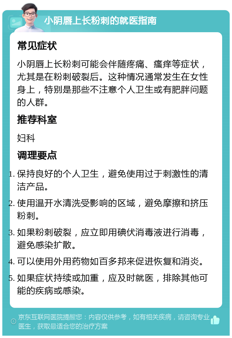 小阴唇上长粉刺的就医指南 常见症状 小阴唇上长粉刺可能会伴随疼痛、瘙痒等症状，尤其是在粉刺破裂后。这种情况通常发生在女性身上，特别是那些不注意个人卫生或有肥胖问题的人群。 推荐科室 妇科 调理要点 保持良好的个人卫生，避免使用过于刺激性的清洁产品。 使用温开水清洗受影响的区域，避免摩擦和挤压粉刺。 如果粉刺破裂，应立即用碘伏消毒液进行消毒，避免感染扩散。 可以使用外用药物如百多邦来促进恢复和消炎。 如果症状持续或加重，应及时就医，排除其他可能的疾病或感染。