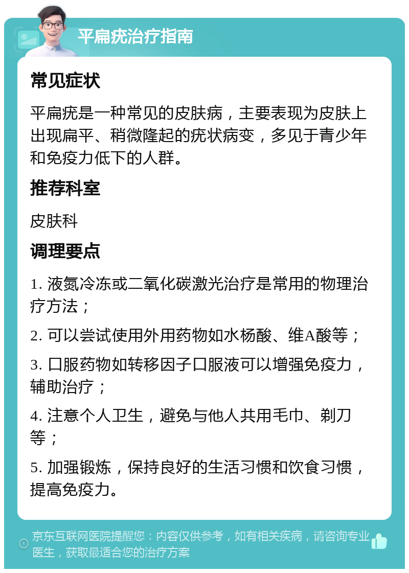 平扁疣治疗指南 常见症状 平扁疣是一种常见的皮肤病，主要表现为皮肤上出现扁平、稍微隆起的疣状病变，多见于青少年和免疫力低下的人群。 推荐科室 皮肤科 调理要点 1. 液氮冷冻或二氧化碳激光治疗是常用的物理治疗方法； 2. 可以尝试使用外用药物如水杨酸、维A酸等； 3. 口服药物如转移因子口服液可以增强免疫力，辅助治疗； 4. 注意个人卫生，避免与他人共用毛巾、剃刀等； 5. 加强锻炼，保持良好的生活习惯和饮食习惯，提高免疫力。