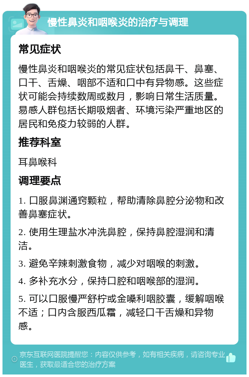 慢性鼻炎和咽喉炎的治疗与调理 常见症状 慢性鼻炎和咽喉炎的常见症状包括鼻干、鼻塞、口干、舌燥、咽部不适和口中有异物感。这些症状可能会持续数周或数月，影响日常生活质量。易感人群包括长期吸烟者、环境污染严重地区的居民和免疫力较弱的人群。 推荐科室 耳鼻喉科 调理要点 1. 口服鼻渊通窍颗粒，帮助清除鼻腔分泌物和改善鼻塞症状。 2. 使用生理盐水冲洗鼻腔，保持鼻腔湿润和清洁。 3. 避免辛辣刺激食物，减少对咽喉的刺激。 4. 多补充水分，保持口腔和咽喉部的湿润。 5. 可以口服慢严舒柠或金嗓利咽胶囊，缓解咽喉不适；口内含服西瓜霜，减轻口干舌燥和异物感。