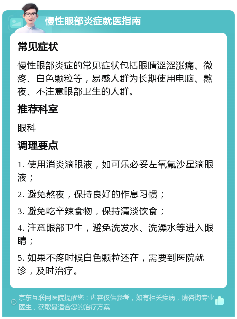 慢性眼部炎症就医指南 常见症状 慢性眼部炎症的常见症状包括眼睛涩涩涨痛、微疼、白色颗粒等，易感人群为长期使用电脑、熬夜、不注意眼部卫生的人群。 推荐科室 眼科 调理要点 1. 使用消炎滴眼液，如可乐必妥左氧氟沙星滴眼液； 2. 避免熬夜，保持良好的作息习惯； 3. 避免吃辛辣食物，保持清淡饮食； 4. 注意眼部卫生，避免洗发水、洗澡水等进入眼睛； 5. 如果不疼时候白色颗粒还在，需要到医院就诊，及时治疗。