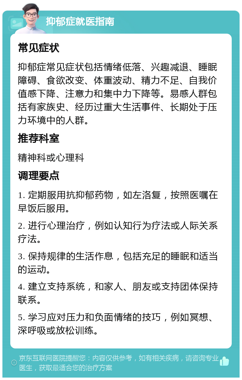 抑郁症就医指南 常见症状 抑郁症常见症状包括情绪低落、兴趣减退、睡眠障碍、食欲改变、体重波动、精力不足、自我价值感下降、注意力和集中力下降等。易感人群包括有家族史、经历过重大生活事件、长期处于压力环境中的人群。 推荐科室 精神科或心理科 调理要点 1. 定期服用抗抑郁药物，如左洛复，按照医嘱在早饭后服用。 2. 进行心理治疗，例如认知行为疗法或人际关系疗法。 3. 保持规律的生活作息，包括充足的睡眠和适当的运动。 4. 建立支持系统，和家人、朋友或支持团体保持联系。 5. 学习应对压力和负面情绪的技巧，例如冥想、深呼吸或放松训练。