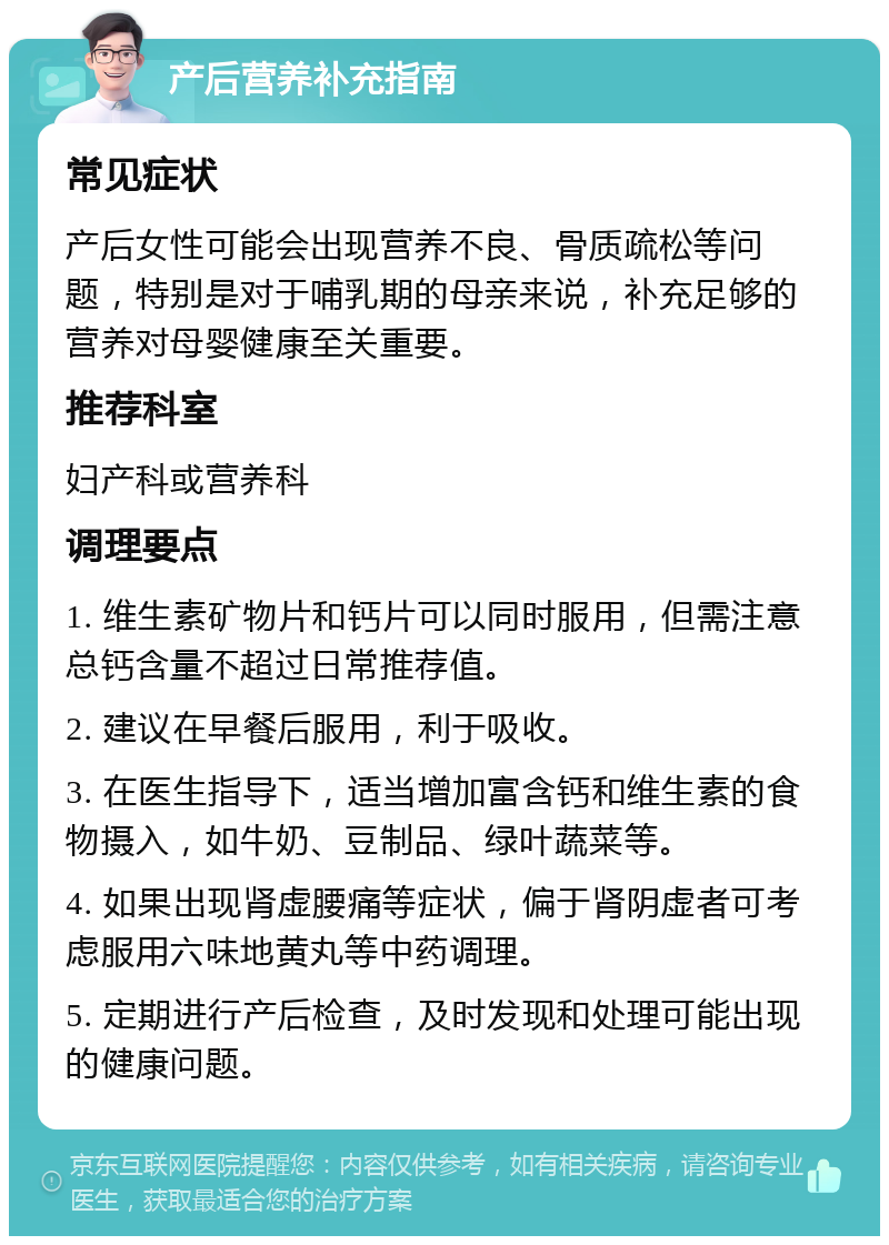 产后营养补充指南 常见症状 产后女性可能会出现营养不良、骨质疏松等问题，特别是对于哺乳期的母亲来说，补充足够的营养对母婴健康至关重要。 推荐科室 妇产科或营养科 调理要点 1. 维生素矿物片和钙片可以同时服用，但需注意总钙含量不超过日常推荐值。 2. 建议在早餐后服用，利于吸收。 3. 在医生指导下，适当增加富含钙和维生素的食物摄入，如牛奶、豆制品、绿叶蔬菜等。 4. 如果出现肾虚腰痛等症状，偏于肾阴虚者可考虑服用六味地黄丸等中药调理。 5. 定期进行产后检查，及时发现和处理可能出现的健康问题。