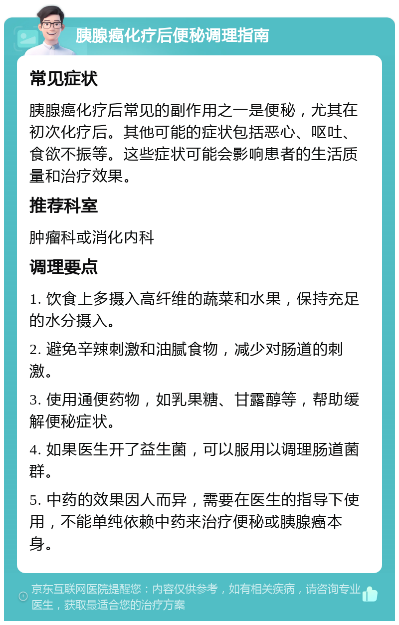 胰腺癌化疗后便秘调理指南 常见症状 胰腺癌化疗后常见的副作用之一是便秘，尤其在初次化疗后。其他可能的症状包括恶心、呕吐、食欲不振等。这些症状可能会影响患者的生活质量和治疗效果。 推荐科室 肿瘤科或消化内科 调理要点 1. 饮食上多摄入高纤维的蔬菜和水果，保持充足的水分摄入。 2. 避免辛辣刺激和油腻食物，减少对肠道的刺激。 3. 使用通便药物，如乳果糖、甘露醇等，帮助缓解便秘症状。 4. 如果医生开了益生菌，可以服用以调理肠道菌群。 5. 中药的效果因人而异，需要在医生的指导下使用，不能单纯依赖中药来治疗便秘或胰腺癌本身。