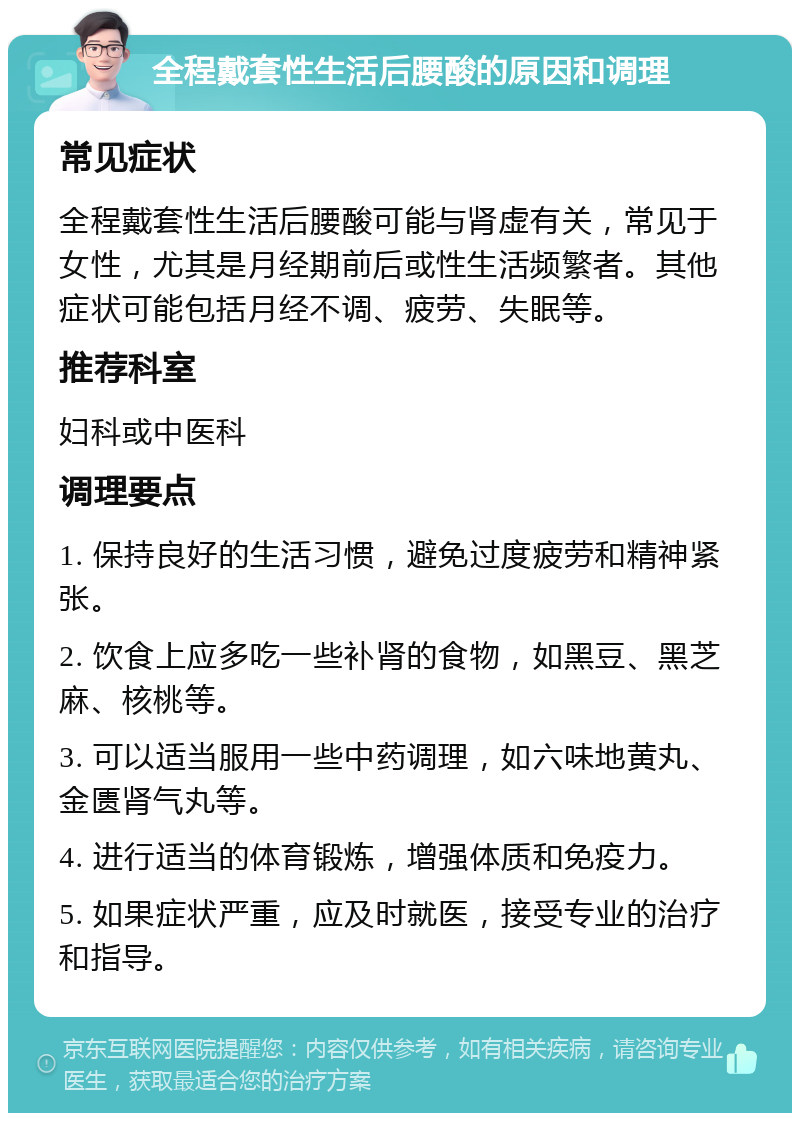 全程戴套性生活后腰酸的原因和调理 常见症状 全程戴套性生活后腰酸可能与肾虚有关，常见于女性，尤其是月经期前后或性生活频繁者。其他症状可能包括月经不调、疲劳、失眠等。 推荐科室 妇科或中医科 调理要点 1. 保持良好的生活习惯，避免过度疲劳和精神紧张。 2. 饮食上应多吃一些补肾的食物，如黑豆、黑芝麻、核桃等。 3. 可以适当服用一些中药调理，如六味地黄丸、金匮肾气丸等。 4. 进行适当的体育锻炼，增强体质和免疫力。 5. 如果症状严重，应及时就医，接受专业的治疗和指导。