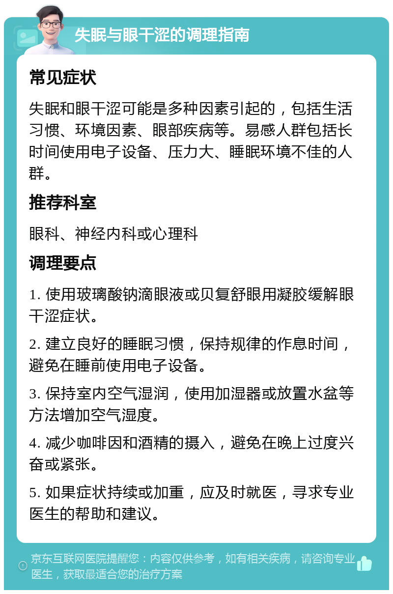 失眠与眼干涩的调理指南 常见症状 失眠和眼干涩可能是多种因素引起的，包括生活习惯、环境因素、眼部疾病等。易感人群包括长时间使用电子设备、压力大、睡眠环境不佳的人群。 推荐科室 眼科、神经内科或心理科 调理要点 1. 使用玻璃酸钠滴眼液或贝复舒眼用凝胶缓解眼干涩症状。 2. 建立良好的睡眠习惯，保持规律的作息时间，避免在睡前使用电子设备。 3. 保持室内空气湿润，使用加湿器或放置水盆等方法增加空气湿度。 4. 减少咖啡因和酒精的摄入，避免在晚上过度兴奋或紧张。 5. 如果症状持续或加重，应及时就医，寻求专业医生的帮助和建议。