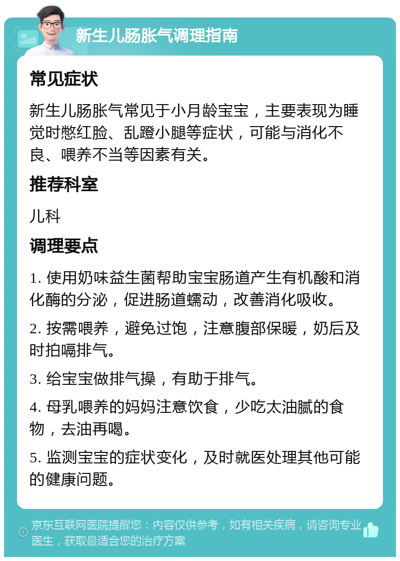 新生儿肠胀气调理指南 常见症状 新生儿肠胀气常见于小月龄宝宝，主要表现为睡觉时憋红脸、乱蹬小腿等症状，可能与消化不良、喂养不当等因素有关。 推荐科室 儿科 调理要点 1. 使用奶味益生菌帮助宝宝肠道产生有机酸和消化酶的分泌，促进肠道蠕动，改善消化吸收。 2. 按需喂养，避免过饱，注意腹部保暖，奶后及时拍嗝排气。 3. 给宝宝做排气操，有助于排气。 4. 母乳喂养的妈妈注意饮食，少吃太油腻的食物，去油再喝。 5. 监测宝宝的症状变化，及时就医处理其他可能的健康问题。