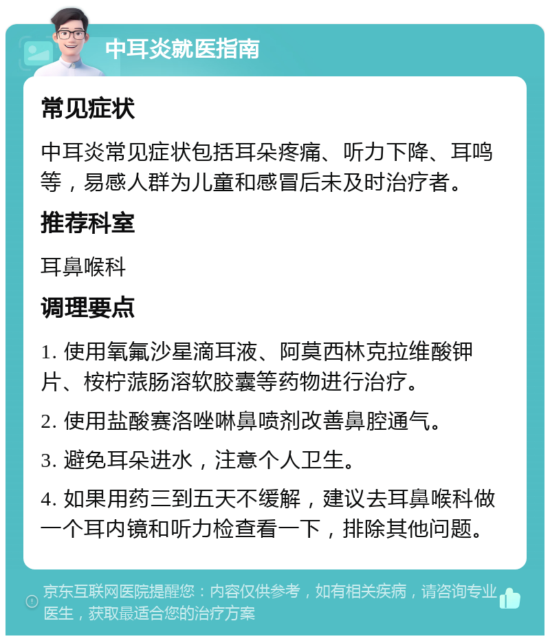 中耳炎就医指南 常见症状 中耳炎常见症状包括耳朵疼痛、听力下降、耳鸣等，易感人群为儿童和感冒后未及时治疗者。 推荐科室 耳鼻喉科 调理要点 1. 使用氧氟沙星滴耳液、阿莫西林克拉维酸钾片、桉柠蒎肠溶软胶囊等药物进行治疗。 2. 使用盐酸赛洛唑啉鼻喷剂改善鼻腔通气。 3. 避免耳朵进水，注意个人卫生。 4. 如果用药三到五天不缓解，建议去耳鼻喉科做一个耳内镜和听力检查看一下，排除其他问题。