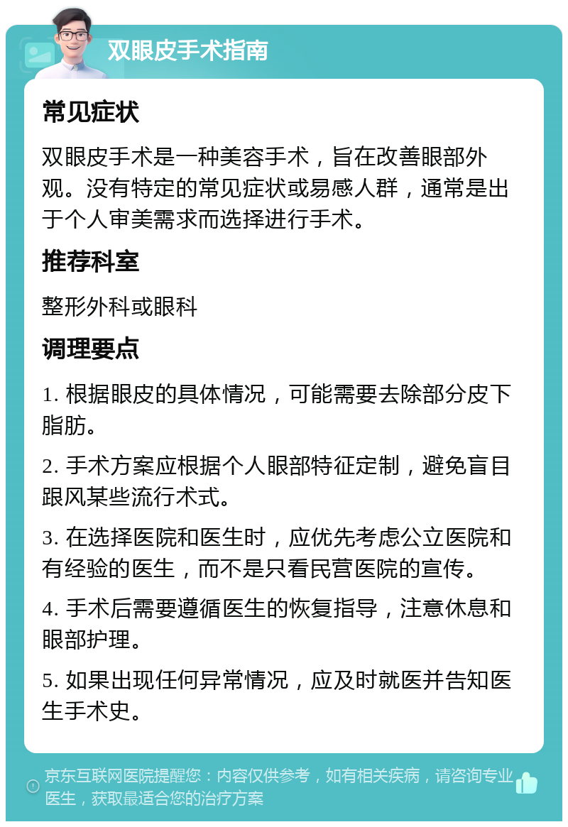 双眼皮手术指南 常见症状 双眼皮手术是一种美容手术，旨在改善眼部外观。没有特定的常见症状或易感人群，通常是出于个人审美需求而选择进行手术。 推荐科室 整形外科或眼科 调理要点 1. 根据眼皮的具体情况，可能需要去除部分皮下脂肪。 2. 手术方案应根据个人眼部特征定制，避免盲目跟风某些流行术式。 3. 在选择医院和医生时，应优先考虑公立医院和有经验的医生，而不是只看民营医院的宣传。 4. 手术后需要遵循医生的恢复指导，注意休息和眼部护理。 5. 如果出现任何异常情况，应及时就医并告知医生手术史。