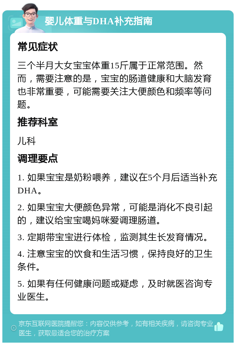 婴儿体重与DHA补充指南 常见症状 三个半月大女宝宝体重15斤属于正常范围。然而，需要注意的是，宝宝的肠道健康和大脑发育也非常重要，可能需要关注大便颜色和频率等问题。 推荐科室 儿科 调理要点 1. 如果宝宝是奶粉喂养，建议在5个月后适当补充DHA。 2. 如果宝宝大便颜色异常，可能是消化不良引起的，建议给宝宝喝妈咪爱调理肠道。 3. 定期带宝宝进行体检，监测其生长发育情况。 4. 注意宝宝的饮食和生活习惯，保持良好的卫生条件。 5. 如果有任何健康问题或疑虑，及时就医咨询专业医生。