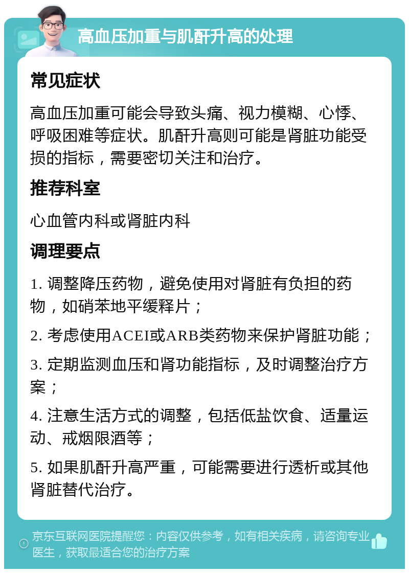 高血压加重与肌酐升高的处理 常见症状 高血压加重可能会导致头痛、视力模糊、心悸、呼吸困难等症状。肌酐升高则可能是肾脏功能受损的指标，需要密切关注和治疗。 推荐科室 心血管内科或肾脏内科 调理要点 1. 调整降压药物，避免使用对肾脏有负担的药物，如硝苯地平缓释片； 2. 考虑使用ACEI或ARB类药物来保护肾脏功能； 3. 定期监测血压和肾功能指标，及时调整治疗方案； 4. 注意生活方式的调整，包括低盐饮食、适量运动、戒烟限酒等； 5. 如果肌酐升高严重，可能需要进行透析或其他肾脏替代治疗。