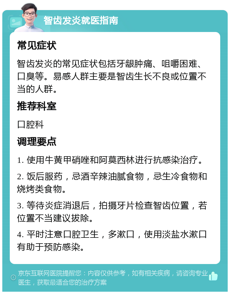 智齿发炎就医指南 常见症状 智齿发炎的常见症状包括牙龈肿痛、咀嚼困难、口臭等。易感人群主要是智齿生长不良或位置不当的人群。 推荐科室 口腔科 调理要点 1. 使用牛黄甲硝唑和阿莫西林进行抗感染治疗。 2. 饭后服药，忌酒辛辣油腻食物，忌生冷食物和烧烤类食物。 3. 等待炎症消退后，拍摄牙片检查智齿位置，若位置不当建议拔除。 4. 平时注意口腔卫生，多漱口，使用淡盐水漱口有助于预防感染。