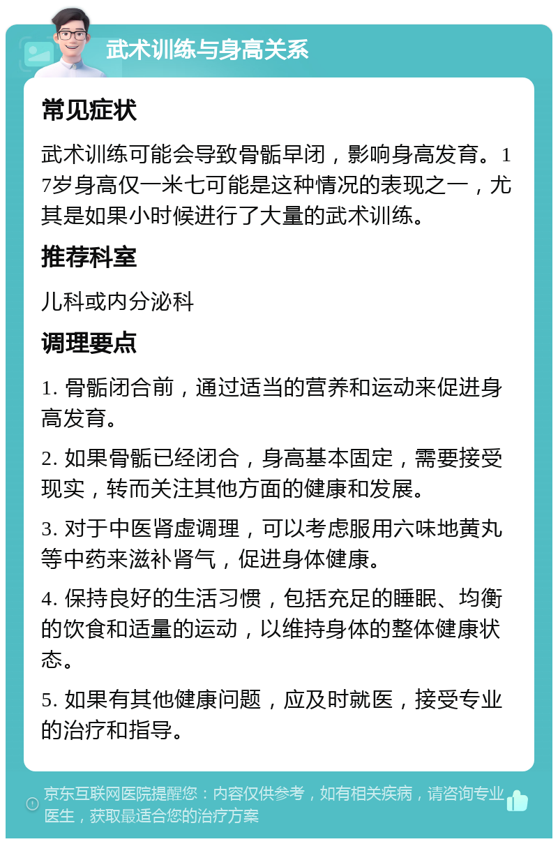 武术训练与身高关系 常见症状 武术训练可能会导致骨骺早闭，影响身高发育。17岁身高仅一米七可能是这种情况的表现之一，尤其是如果小时候进行了大量的武术训练。 推荐科室 儿科或内分泌科 调理要点 1. 骨骺闭合前，通过适当的营养和运动来促进身高发育。 2. 如果骨骺已经闭合，身高基本固定，需要接受现实，转而关注其他方面的健康和发展。 3. 对于中医肾虚调理，可以考虑服用六味地黄丸等中药来滋补肾气，促进身体健康。 4. 保持良好的生活习惯，包括充足的睡眠、均衡的饮食和适量的运动，以维持身体的整体健康状态。 5. 如果有其他健康问题，应及时就医，接受专业的治疗和指导。