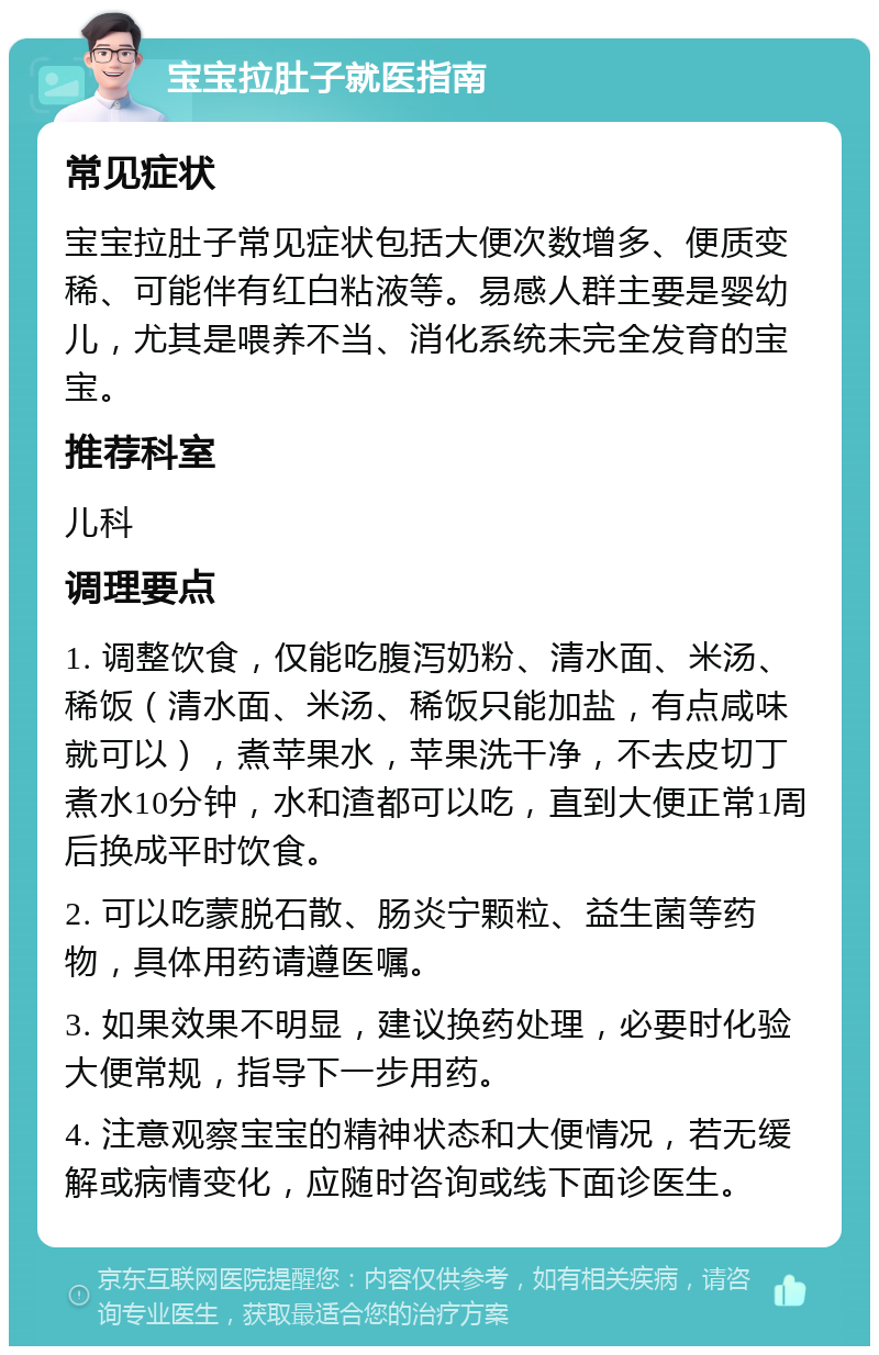 宝宝拉肚子就医指南 常见症状 宝宝拉肚子常见症状包括大便次数增多、便质变稀、可能伴有红白粘液等。易感人群主要是婴幼儿，尤其是喂养不当、消化系统未完全发育的宝宝。 推荐科室 儿科 调理要点 1. 调整饮食，仅能吃腹泻奶粉、清水面、米汤、稀饭（清水面、米汤、稀饭只能加盐，有点咸味就可以），煮苹果水，苹果洗干净，不去皮切丁煮水10分钟，水和渣都可以吃，直到大便正常1周后换成平时饮食。 2. 可以吃蒙脱石散、肠炎宁颗粒、益生菌等药物，具体用药请遵医嘱。 3. 如果效果不明显，建议换药处理，必要时化验大便常规，指导下一步用药。 4. 注意观察宝宝的精神状态和大便情况，若无缓解或病情变化，应随时咨询或线下面诊医生。