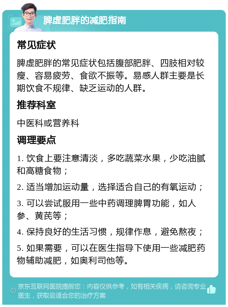 脾虚肥胖的减肥指南 常见症状 脾虚肥胖的常见症状包括腹部肥胖、四肢相对较瘦、容易疲劳、食欲不振等。易感人群主要是长期饮食不规律、缺乏运动的人群。 推荐科室 中医科或营养科 调理要点 1. 饮食上要注意清淡，多吃蔬菜水果，少吃油腻和高糖食物； 2. 适当增加运动量，选择适合自己的有氧运动； 3. 可以尝试服用一些中药调理脾胃功能，如人参、黄芪等； 4. 保持良好的生活习惯，规律作息，避免熬夜； 5. 如果需要，可以在医生指导下使用一些减肥药物辅助减肥，如奥利司他等。