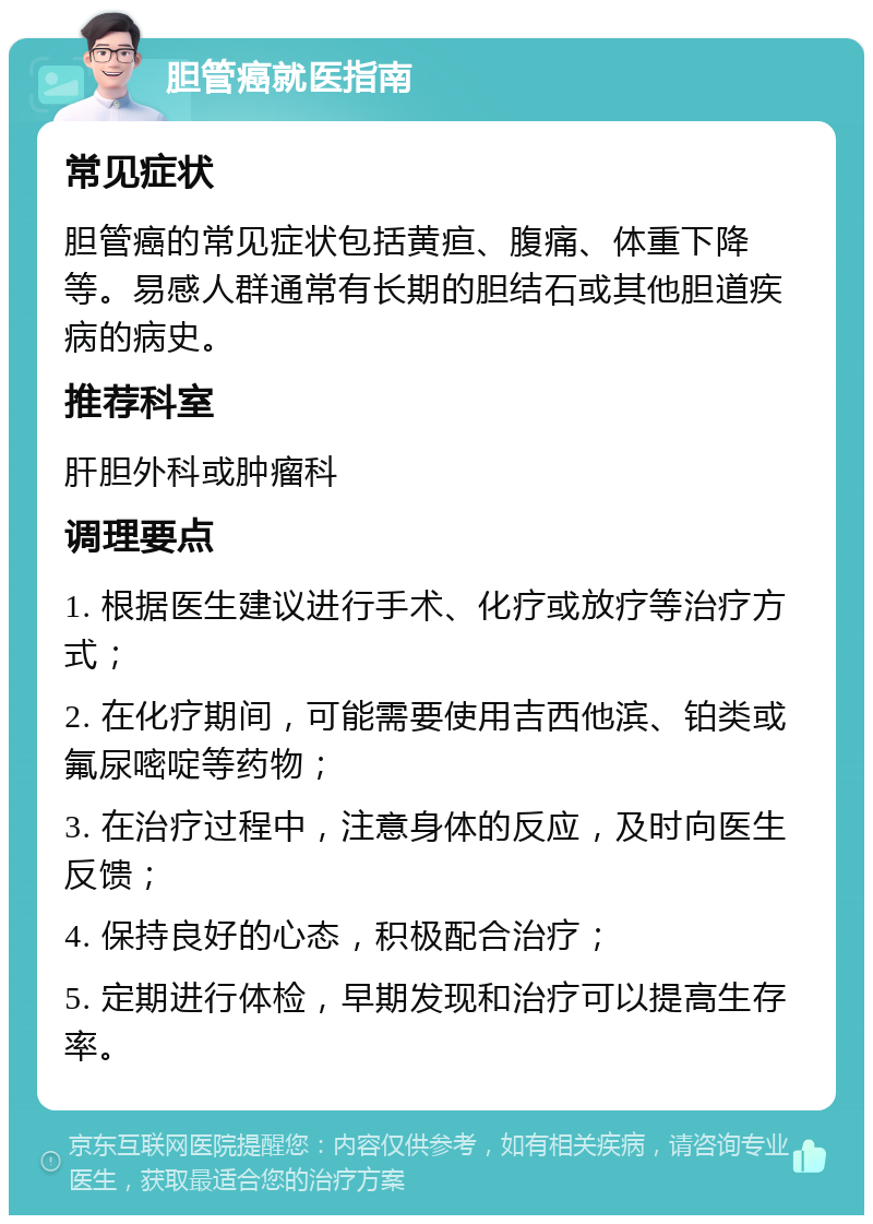 胆管癌就医指南 常见症状 胆管癌的常见症状包括黄疸、腹痛、体重下降等。易感人群通常有长期的胆结石或其他胆道疾病的病史。 推荐科室 肝胆外科或肿瘤科 调理要点 1. 根据医生建议进行手术、化疗或放疗等治疗方式； 2. 在化疗期间，可能需要使用吉西他滨、铂类或氟尿嘧啶等药物； 3. 在治疗过程中，注意身体的反应，及时向医生反馈； 4. 保持良好的心态，积极配合治疗； 5. 定期进行体检，早期发现和治疗可以提高生存率。