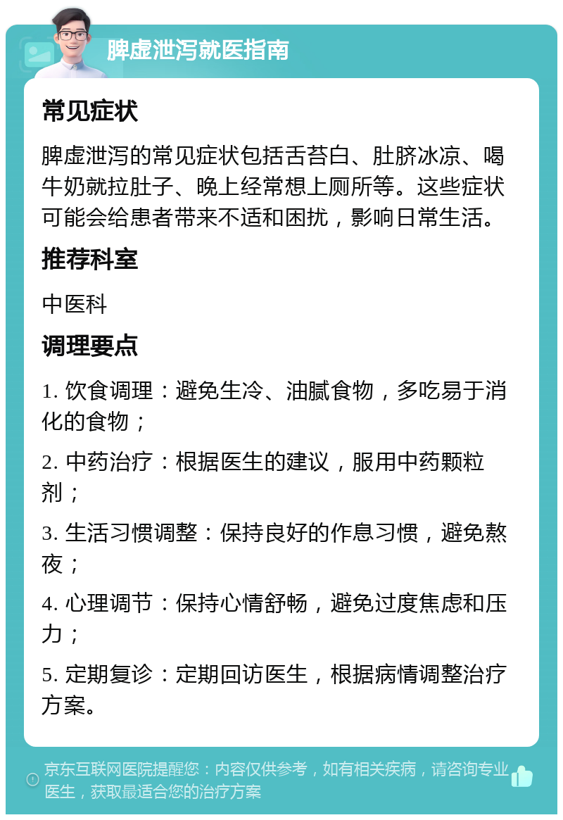 脾虚泄泻就医指南 常见症状 脾虚泄泻的常见症状包括舌苔白、肚脐冰凉、喝牛奶就拉肚子、晚上经常想上厕所等。这些症状可能会给患者带来不适和困扰，影响日常生活。 推荐科室 中医科 调理要点 1. 饮食调理：避免生冷、油腻食物，多吃易于消化的食物； 2. 中药治疗：根据医生的建议，服用中药颗粒剂； 3. 生活习惯调整：保持良好的作息习惯，避免熬夜； 4. 心理调节：保持心情舒畅，避免过度焦虑和压力； 5. 定期复诊：定期回访医生，根据病情调整治疗方案。