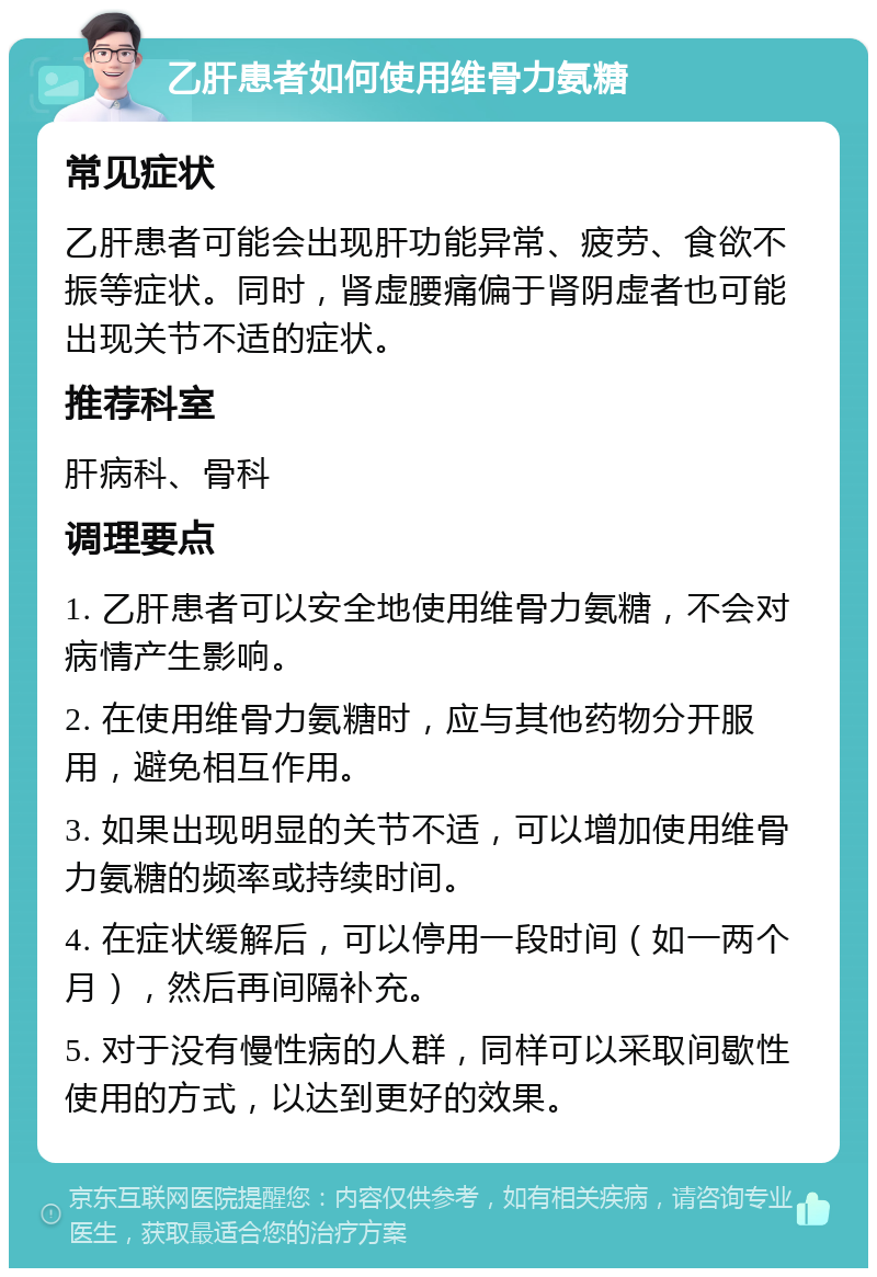 乙肝患者如何使用维骨力氨糖 常见症状 乙肝患者可能会出现肝功能异常、疲劳、食欲不振等症状。同时，肾虚腰痛偏于肾阴虚者也可能出现关节不适的症状。 推荐科室 肝病科、骨科 调理要点 1. 乙肝患者可以安全地使用维骨力氨糖，不会对病情产生影响。 2. 在使用维骨力氨糖时，应与其他药物分开服用，避免相互作用。 3. 如果出现明显的关节不适，可以增加使用维骨力氨糖的频率或持续时间。 4. 在症状缓解后，可以停用一段时间（如一两个月），然后再间隔补充。 5. 对于没有慢性病的人群，同样可以采取间歇性使用的方式，以达到更好的效果。