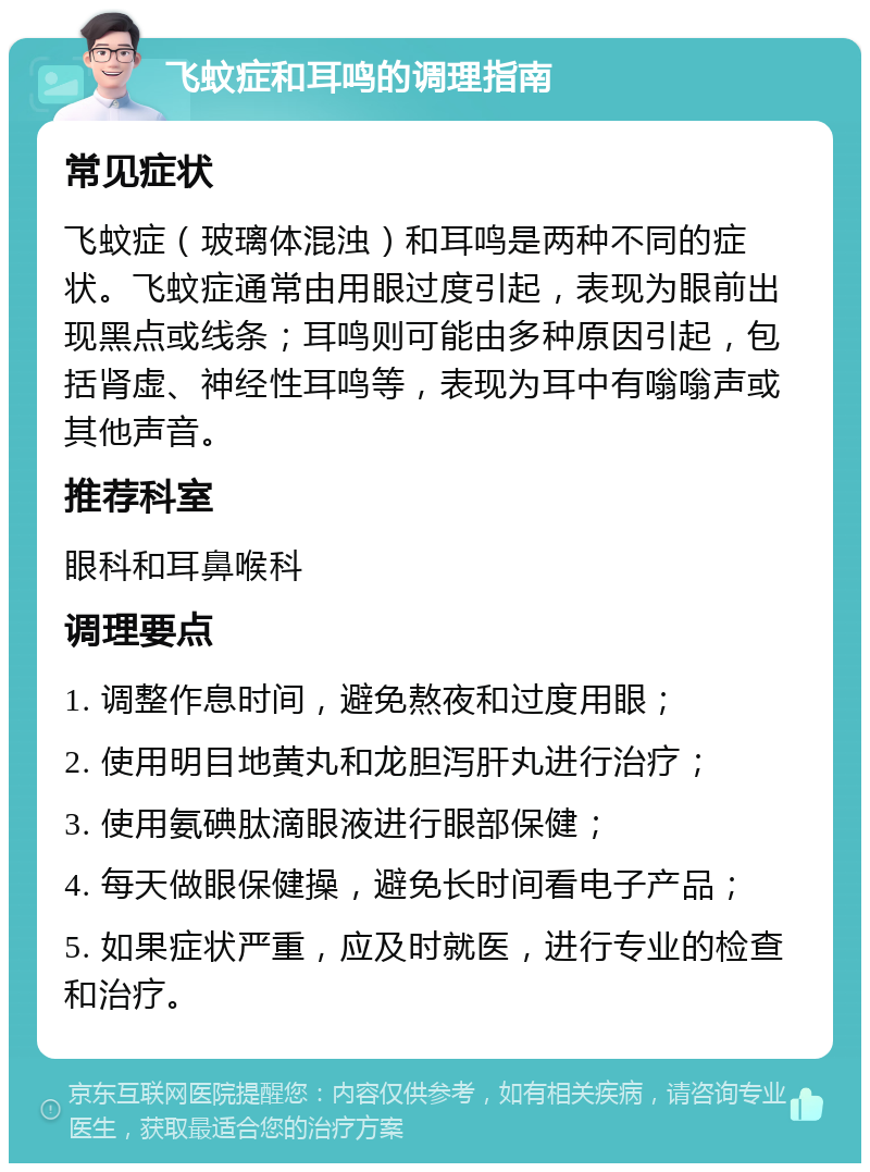 飞蚊症和耳鸣的调理指南 常见症状 飞蚊症（玻璃体混浊）和耳鸣是两种不同的症状。飞蚊症通常由用眼过度引起，表现为眼前出现黑点或线条；耳鸣则可能由多种原因引起，包括肾虚、神经性耳鸣等，表现为耳中有嗡嗡声或其他声音。 推荐科室 眼科和耳鼻喉科 调理要点 1. 调整作息时间，避免熬夜和过度用眼； 2. 使用明目地黄丸和龙胆泻肝丸进行治疗； 3. 使用氨碘肽滴眼液进行眼部保健； 4. 每天做眼保健操，避免长时间看电子产品； 5. 如果症状严重，应及时就医，进行专业的检查和治疗。