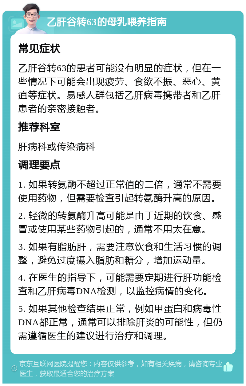 乙肝谷转63的母乳喂养指南 常见症状 乙肝谷转63的患者可能没有明显的症状，但在一些情况下可能会出现疲劳、食欲不振、恶心、黄疸等症状。易感人群包括乙肝病毒携带者和乙肝患者的亲密接触者。 推荐科室 肝病科或传染病科 调理要点 1. 如果转氨酶不超过正常值的二倍，通常不需要使用药物，但需要检查引起转氨酶升高的原因。 2. 轻微的转氨酶升高可能是由于近期的饮食、感冒或使用某些药物引起的，通常不用太在意。 3. 如果有脂肪肝，需要注意饮食和生活习惯的调整，避免过度摄入脂肪和糖分，增加运动量。 4. 在医生的指导下，可能需要定期进行肝功能检查和乙肝病毒DNA检测，以监控病情的变化。 5. 如果其他检查结果正常，例如甲蛋白和病毒性DNA都正常，通常可以排除肝炎的可能性，但仍需遵循医生的建议进行治疗和调理。