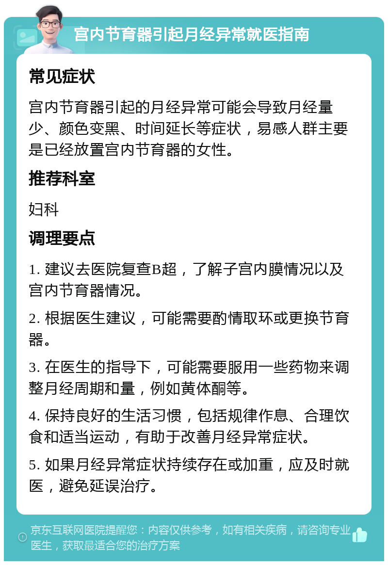 宫内节育器引起月经异常就医指南 常见症状 宫内节育器引起的月经异常可能会导致月经量少、颜色变黑、时间延长等症状，易感人群主要是已经放置宫内节育器的女性。 推荐科室 妇科 调理要点 1. 建议去医院复查B超，了解子宫内膜情况以及宫内节育器情况。 2. 根据医生建议，可能需要酌情取环或更换节育器。 3. 在医生的指导下，可能需要服用一些药物来调整月经周期和量，例如黄体酮等。 4. 保持良好的生活习惯，包括规律作息、合理饮食和适当运动，有助于改善月经异常症状。 5. 如果月经异常症状持续存在或加重，应及时就医，避免延误治疗。