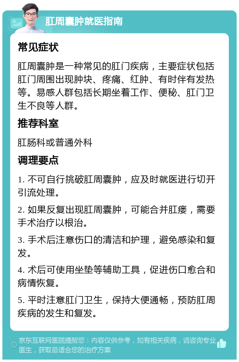 肛周囊肿就医指南 常见症状 肛周囊肿是一种常见的肛门疾病，主要症状包括肛门周围出现肿块、疼痛、红肿、有时伴有发热等。易感人群包括长期坐着工作、便秘、肛门卫生不良等人群。 推荐科室 肛肠科或普通外科 调理要点 1. 不可自行挑破肛周囊肿，应及时就医进行切开引流处理。 2. 如果反复出现肛周囊肿，可能合并肛瘘，需要手术治疗以根治。 3. 手术后注意伤口的清洁和护理，避免感染和复发。 4. 术后可使用坐垫等辅助工具，促进伤口愈合和病情恢复。 5. 平时注意肛门卫生，保持大便通畅，预防肛周疾病的发生和复发。