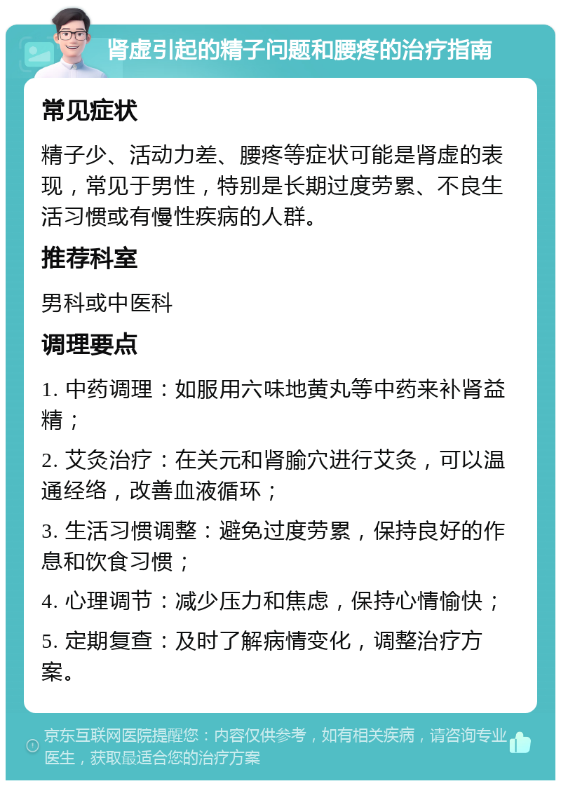 肾虚引起的精子问题和腰疼的治疗指南 常见症状 精子少、活动力差、腰疼等症状可能是肾虚的表现，常见于男性，特别是长期过度劳累、不良生活习惯或有慢性疾病的人群。 推荐科室 男科或中医科 调理要点 1. 中药调理：如服用六味地黄丸等中药来补肾益精； 2. 艾灸治疗：在关元和肾腧穴进行艾灸，可以温通经络，改善血液循环； 3. 生活习惯调整：避免过度劳累，保持良好的作息和饮食习惯； 4. 心理调节：减少压力和焦虑，保持心情愉快； 5. 定期复查：及时了解病情变化，调整治疗方案。