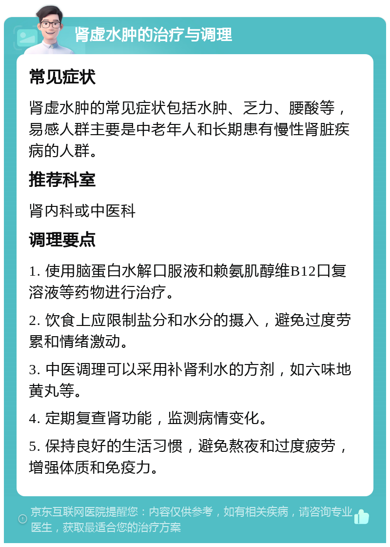 肾虚水肿的治疗与调理 常见症状 肾虚水肿的常见症状包括水肿、乏力、腰酸等，易感人群主要是中老年人和长期患有慢性肾脏疾病的人群。 推荐科室 肾内科或中医科 调理要点 1. 使用脑蛋白水解口服液和赖氨肌醇维B12口复溶液等药物进行治疗。 2. 饮食上应限制盐分和水分的摄入，避免过度劳累和情绪激动。 3. 中医调理可以采用补肾利水的方剂，如六味地黄丸等。 4. 定期复查肾功能，监测病情变化。 5. 保持良好的生活习惯，避免熬夜和过度疲劳，增强体质和免疫力。