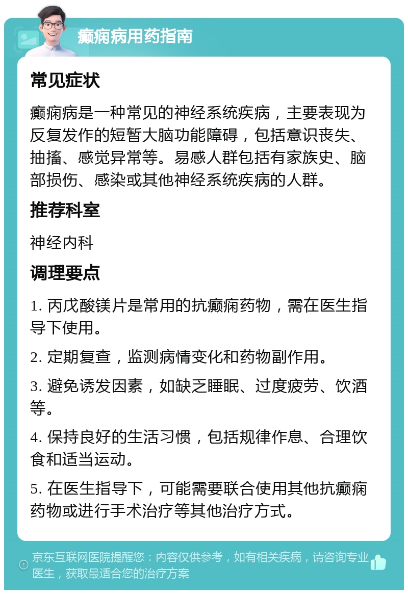 癫痫病用药指南 常见症状 癫痫病是一种常见的神经系统疾病，主要表现为反复发作的短暂大脑功能障碍，包括意识丧失、抽搐、感觉异常等。易感人群包括有家族史、脑部损伤、感染或其他神经系统疾病的人群。 推荐科室 神经内科 调理要点 1. 丙戊酸镁片是常用的抗癫痫药物，需在医生指导下使用。 2. 定期复查，监测病情变化和药物副作用。 3. 避免诱发因素，如缺乏睡眠、过度疲劳、饮酒等。 4. 保持良好的生活习惯，包括规律作息、合理饮食和适当运动。 5. 在医生指导下，可能需要联合使用其他抗癫痫药物或进行手术治疗等其他治疗方式。