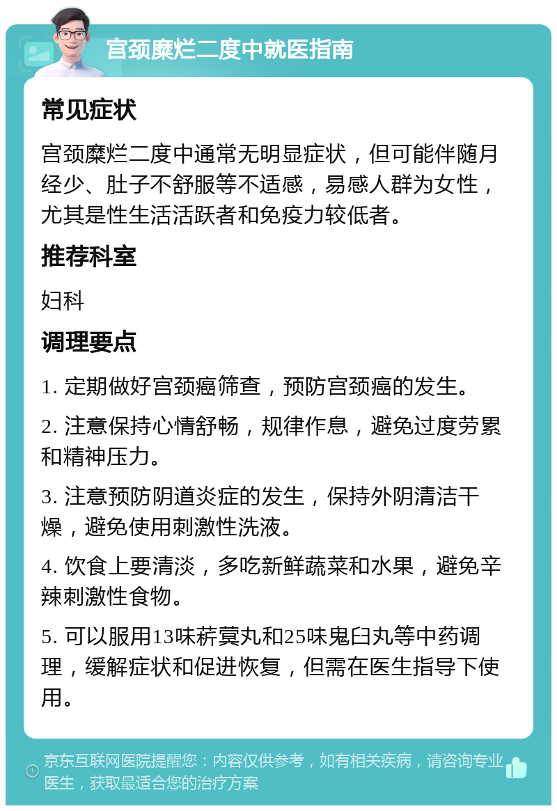 宫颈糜烂二度中就医指南 常见症状 宫颈糜烂二度中通常无明显症状，但可能伴随月经少、肚子不舒服等不适感，易感人群为女性，尤其是性生活活跃者和免疫力较低者。 推荐科室 妇科 调理要点 1. 定期做好宫颈癌筛查，预防宫颈癌的发生。 2. 注意保持心情舒畅，规律作息，避免过度劳累和精神压力。 3. 注意预防阴道炎症的发生，保持外阴清洁干燥，避免使用刺激性洗液。 4. 饮食上要清淡，多吃新鲜蔬菜和水果，避免辛辣刺激性食物。 5. 可以服用13味菥蓂丸和25味鬼臼丸等中药调理，缓解症状和促进恢复，但需在医生指导下使用。