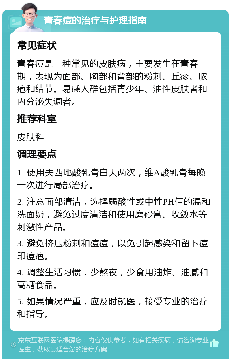 青春痘的治疗与护理指南 常见症状 青春痘是一种常见的皮肤病，主要发生在青春期，表现为面部、胸部和背部的粉刺、丘疹、脓疱和结节。易感人群包括青少年、油性皮肤者和内分泌失调者。 推荐科室 皮肤科 调理要点 1. 使用夫西地酸乳膏白天两次，维A酸乳膏每晚一次进行局部治疗。 2. 注意面部清洁，选择弱酸性或中性PH值的温和洗面奶，避免过度清洁和使用磨砂膏、收敛水等刺激性产品。 3. 避免挤压粉刺和痘痘，以免引起感染和留下痘印痘疤。 4. 调整生活习惯，少熬夜，少食用油炸、油腻和高糖食品。 5. 如果情况严重，应及时就医，接受专业的治疗和指导。