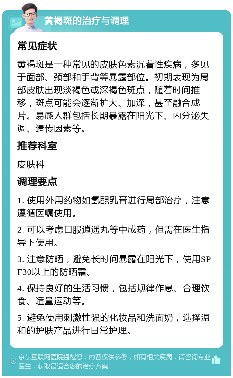 黄褐斑的治疗与调理 常见症状 黄褐斑是一种常见的皮肤色素沉着性疾病，多见于面部、颈部和手背等暴露部位。初期表现为局部皮肤出现淡褐色或深褐色斑点，随着时间推移，斑点可能会逐渐扩大、加深，甚至融合成片。易感人群包括长期暴露在阳光下、内分泌失调、遗传因素等。 推荐科室 皮肤科 调理要点 1. 使用外用药物如氢醌乳膏进行局部治疗，注意遵循医嘱使用。 2. 可以考虑口服逍遥丸等中成药，但需在医生指导下使用。 3. 注意防晒，避免长时间暴露在阳光下，使用SPF30以上的防晒霜。 4. 保持良好的生活习惯，包括规律作息、合理饮食、适量运动等。 5. 避免使用刺激性强的化妆品和洗面奶，选择温和的护肤产品进行日常护理。