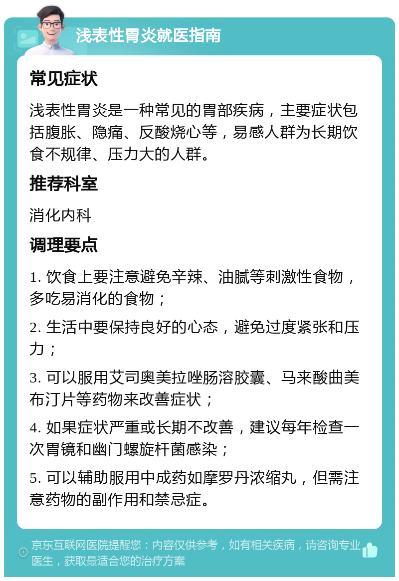 浅表性胃炎就医指南 常见症状 浅表性胃炎是一种常见的胃部疾病，主要症状包括腹胀、隐痛、反酸烧心等，易感人群为长期饮食不规律、压力大的人群。 推荐科室 消化内科 调理要点 1. 饮食上要注意避免辛辣、油腻等刺激性食物，多吃易消化的食物； 2. 生活中要保持良好的心态，避免过度紧张和压力； 3. 可以服用艾司奥美拉唑肠溶胶囊、马来酸曲美布汀片等药物来改善症状； 4. 如果症状严重或长期不改善，建议每年检查一次胃镜和幽门螺旋杆菌感染； 5. 可以辅助服用中成药如摩罗丹浓缩丸，但需注意药物的副作用和禁忌症。