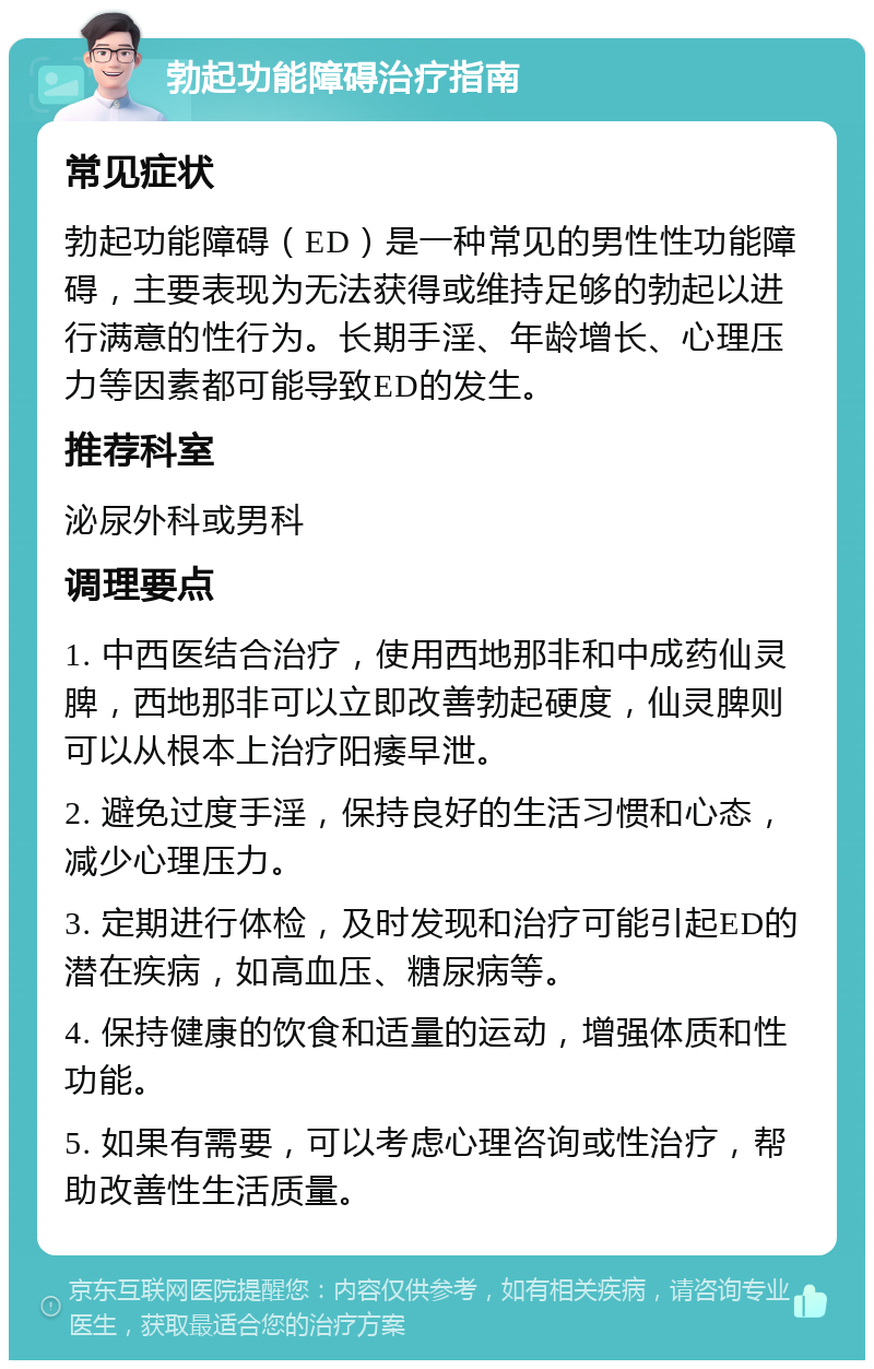 勃起功能障碍治疗指南 常见症状 勃起功能障碍（ED）是一种常见的男性性功能障碍，主要表现为无法获得或维持足够的勃起以进行满意的性行为。长期手淫、年龄增长、心理压力等因素都可能导致ED的发生。 推荐科室 泌尿外科或男科 调理要点 1. 中西医结合治疗，使用西地那非和中成药仙灵脾，西地那非可以立即改善勃起硬度，仙灵脾则可以从根本上治疗阳痿早泄。 2. 避免过度手淫，保持良好的生活习惯和心态，减少心理压力。 3. 定期进行体检，及时发现和治疗可能引起ED的潜在疾病，如高血压、糖尿病等。 4. 保持健康的饮食和适量的运动，增强体质和性功能。 5. 如果有需要，可以考虑心理咨询或性治疗，帮助改善性生活质量。