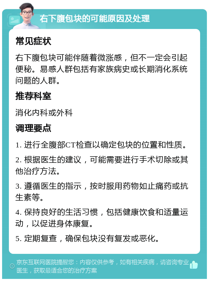 右下腹包块的可能原因及处理 常见症状 右下腹包块可能伴随着微涨感，但不一定会引起便秘。易感人群包括有家族病史或长期消化系统问题的人群。 推荐科室 消化内科或外科 调理要点 1. 进行全腹部CT检查以确定包块的位置和性质。 2. 根据医生的建议，可能需要进行手术切除或其他治疗方法。 3. 遵循医生的指示，按时服用药物如止痛药或抗生素等。 4. 保持良好的生活习惯，包括健康饮食和适量运动，以促进身体康复。 5. 定期复查，确保包块没有复发或恶化。