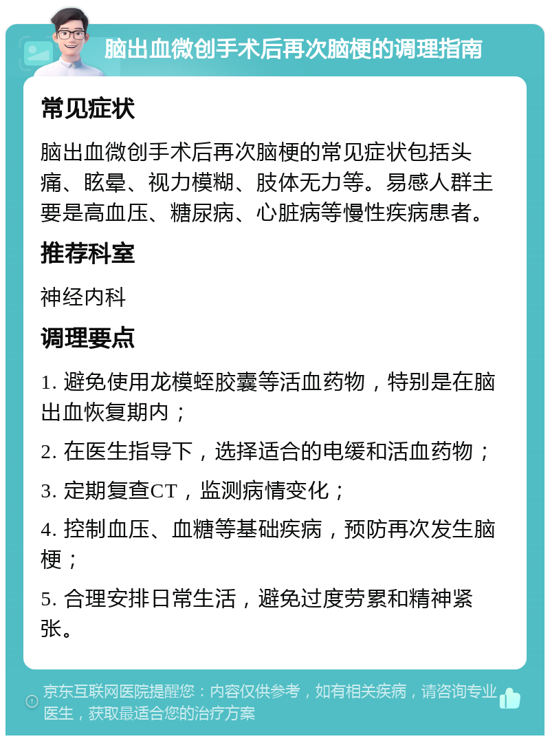 脑出血微创手术后再次脑梗的调理指南 常见症状 脑出血微创手术后再次脑梗的常见症状包括头痛、眩晕、视力模糊、肢体无力等。易感人群主要是高血压、糖尿病、心脏病等慢性疾病患者。 推荐科室 神经内科 调理要点 1. 避免使用龙模蛭胶囊等活血药物，特别是在脑出血恢复期内； 2. 在医生指导下，选择适合的电缓和活血药物； 3. 定期复查CT，监测病情变化； 4. 控制血压、血糖等基础疾病，预防再次发生脑梗； 5. 合理安排日常生活，避免过度劳累和精神紧张。