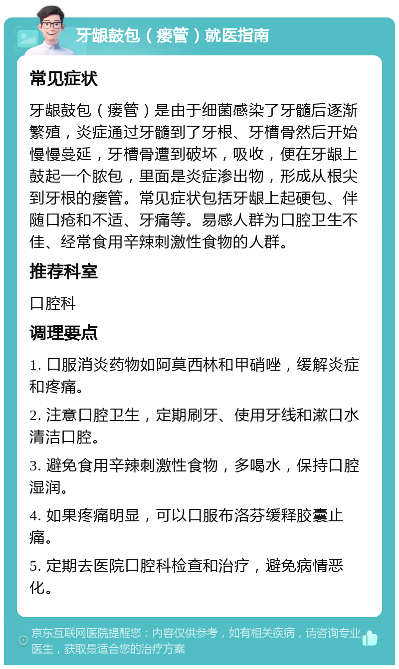 牙龈鼓包（瘘管）就医指南 常见症状 牙龈鼓包（瘘管）是由于细菌感染了牙髓后逐渐繁殖，炎症通过牙髓到了牙根、牙槽骨然后开始慢慢蔓延，牙槽骨遭到破坏，吸收，便在牙龈上鼓起一个脓包，里面是炎症渗出物，形成从根尖到牙根的瘘管。常见症状包括牙龈上起硬包、伴随口疮和不适、牙痛等。易感人群为口腔卫生不佳、经常食用辛辣刺激性食物的人群。 推荐科室 口腔科 调理要点 1. 口服消炎药物如阿莫西林和甲硝唑，缓解炎症和疼痛。 2. 注意口腔卫生，定期刷牙、使用牙线和漱口水清洁口腔。 3. 避免食用辛辣刺激性食物，多喝水，保持口腔湿润。 4. 如果疼痛明显，可以口服布洛芬缓释胶囊止痛。 5. 定期去医院口腔科检查和治疗，避免病情恶化。