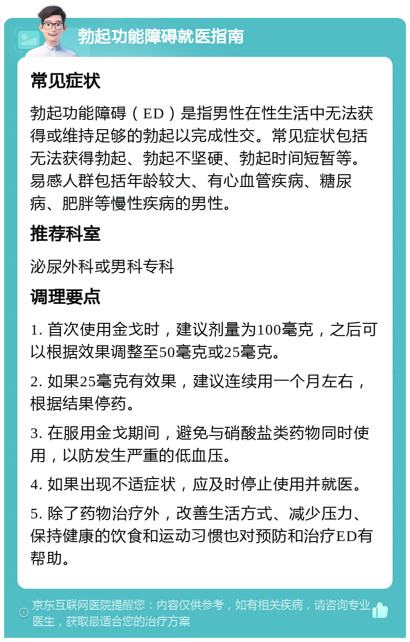 勃起功能障碍就医指南 常见症状 勃起功能障碍（ED）是指男性在性生活中无法获得或维持足够的勃起以完成性交。常见症状包括无法获得勃起、勃起不坚硬、勃起时间短暂等。易感人群包括年龄较大、有心血管疾病、糖尿病、肥胖等慢性疾病的男性。 推荐科室 泌尿外科或男科专科 调理要点 1. 首次使用金戈时，建议剂量为100毫克，之后可以根据效果调整至50毫克或25毫克。 2. 如果25毫克有效果，建议连续用一个月左右，根据结果停药。 3. 在服用金戈期间，避免与硝酸盐类药物同时使用，以防发生严重的低血压。 4. 如果出现不适症状，应及时停止使用并就医。 5. 除了药物治疗外，改善生活方式、减少压力、保持健康的饮食和运动习惯也对预防和治疗ED有帮助。