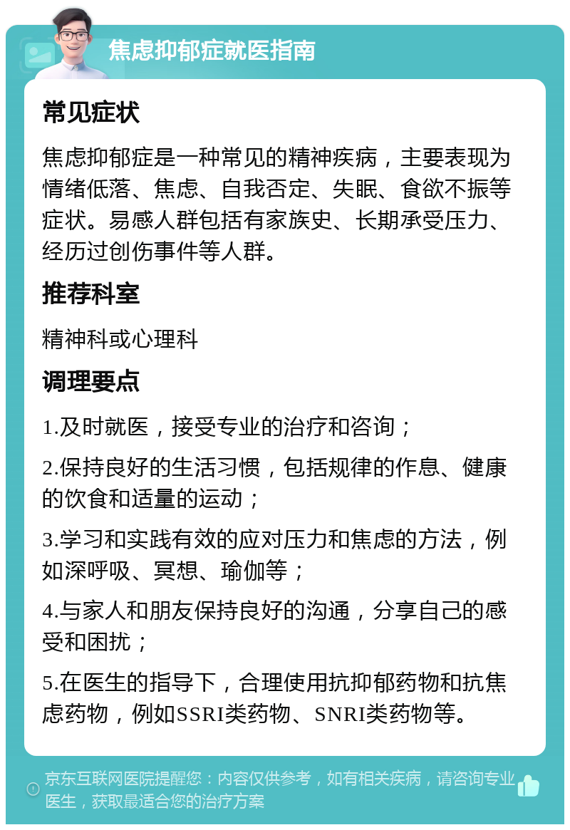 焦虑抑郁症就医指南 常见症状 焦虑抑郁症是一种常见的精神疾病，主要表现为情绪低落、焦虑、自我否定、失眠、食欲不振等症状。易感人群包括有家族史、长期承受压力、经历过创伤事件等人群。 推荐科室 精神科或心理科 调理要点 1.及时就医，接受专业的治疗和咨询； 2.保持良好的生活习惯，包括规律的作息、健康的饮食和适量的运动； 3.学习和实践有效的应对压力和焦虑的方法，例如深呼吸、冥想、瑜伽等； 4.与家人和朋友保持良好的沟通，分享自己的感受和困扰； 5.在医生的指导下，合理使用抗抑郁药物和抗焦虑药物，例如SSRI类药物、SNRI类药物等。