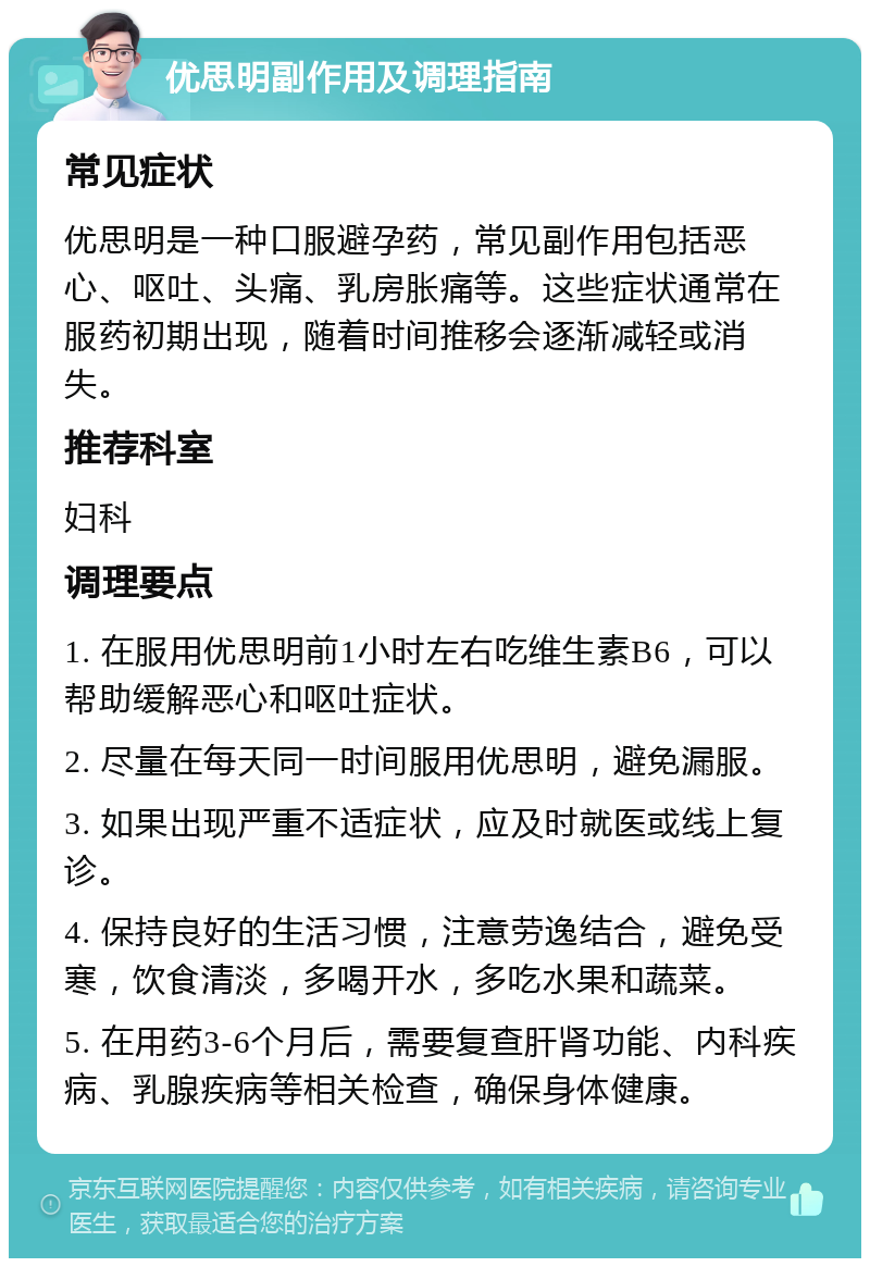 优思明副作用及调理指南 常见症状 优思明是一种口服避孕药，常见副作用包括恶心、呕吐、头痛、乳房胀痛等。这些症状通常在服药初期出现，随着时间推移会逐渐减轻或消失。 推荐科室 妇科 调理要点 1. 在服用优思明前1小时左右吃维生素B6，可以帮助缓解恶心和呕吐症状。 2. 尽量在每天同一时间服用优思明，避免漏服。 3. 如果出现严重不适症状，应及时就医或线上复诊。 4. 保持良好的生活习惯，注意劳逸结合，避免受寒，饮食清淡，多喝开水，多吃水果和蔬菜。 5. 在用药3-6个月后，需要复查肝肾功能、内科疾病、乳腺疾病等相关检查，确保身体健康。