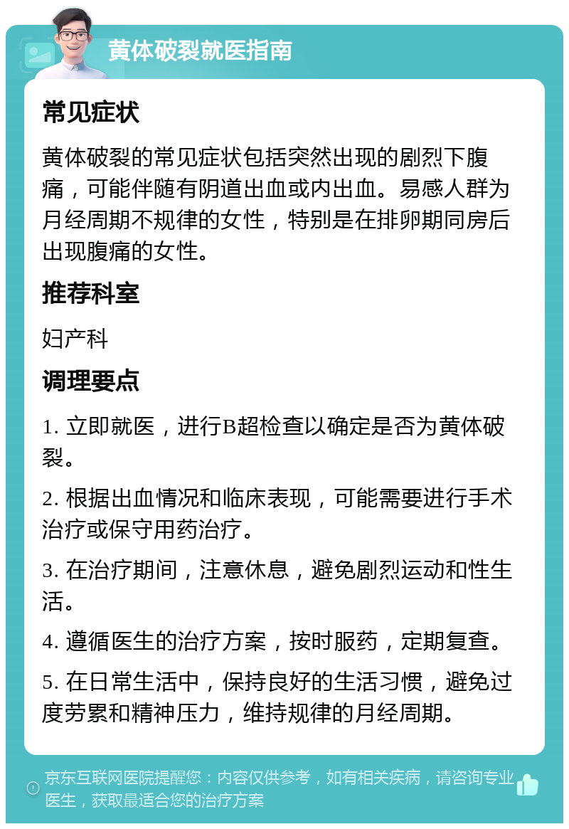 黄体破裂就医指南 常见症状 黄体破裂的常见症状包括突然出现的剧烈下腹痛，可能伴随有阴道出血或内出血。易感人群为月经周期不规律的女性，特别是在排卵期同房后出现腹痛的女性。 推荐科室 妇产科 调理要点 1. 立即就医，进行B超检查以确定是否为黄体破裂。 2. 根据出血情况和临床表现，可能需要进行手术治疗或保守用药治疗。 3. 在治疗期间，注意休息，避免剧烈运动和性生活。 4. 遵循医生的治疗方案，按时服药，定期复查。 5. 在日常生活中，保持良好的生活习惯，避免过度劳累和精神压力，维持规律的月经周期。