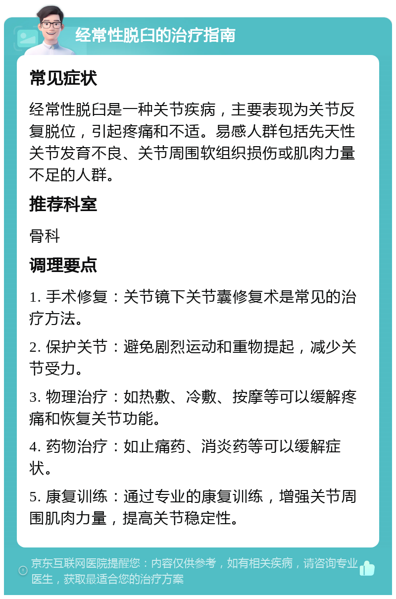 经常性脱臼的治疗指南 常见症状 经常性脱臼是一种关节疾病，主要表现为关节反复脱位，引起疼痛和不适。易感人群包括先天性关节发育不良、关节周围软组织损伤或肌肉力量不足的人群。 推荐科室 骨科 调理要点 1. 手术修复：关节镜下关节囊修复术是常见的治疗方法。 2. 保护关节：避免剧烈运动和重物提起，减少关节受力。 3. 物理治疗：如热敷、冷敷、按摩等可以缓解疼痛和恢复关节功能。 4. 药物治疗：如止痛药、消炎药等可以缓解症状。 5. 康复训练：通过专业的康复训练，增强关节周围肌肉力量，提高关节稳定性。