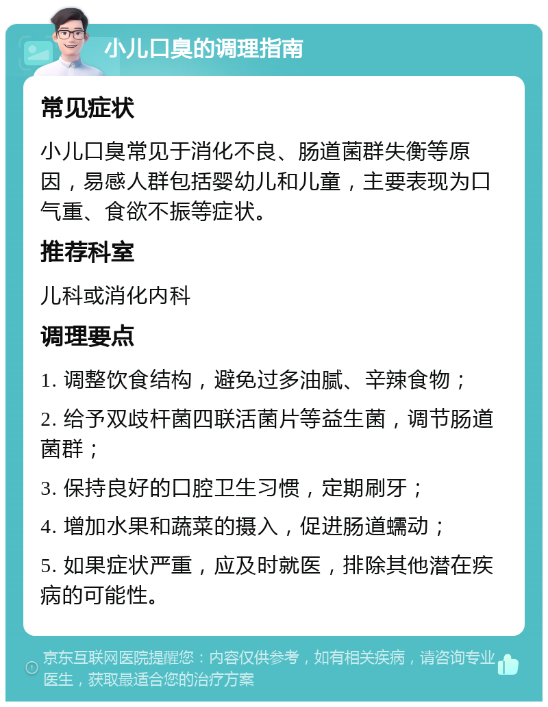 小儿口臭的调理指南 常见症状 小儿口臭常见于消化不良、肠道菌群失衡等原因，易感人群包括婴幼儿和儿童，主要表现为口气重、食欲不振等症状。 推荐科室 儿科或消化内科 调理要点 1. 调整饮食结构，避免过多油腻、辛辣食物； 2. 给予双歧杆菌四联活菌片等益生菌，调节肠道菌群； 3. 保持良好的口腔卫生习惯，定期刷牙； 4. 增加水果和蔬菜的摄入，促进肠道蠕动； 5. 如果症状严重，应及时就医，排除其他潜在疾病的可能性。