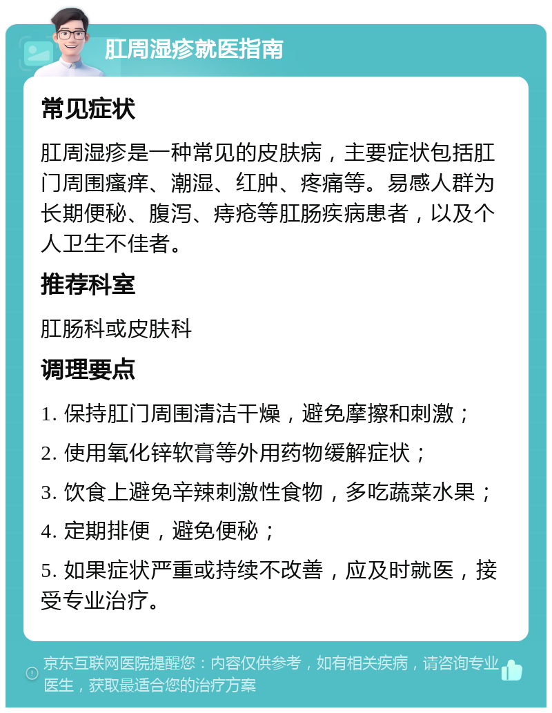 肛周湿疹就医指南 常见症状 肛周湿疹是一种常见的皮肤病，主要症状包括肛门周围瘙痒、潮湿、红肿、疼痛等。易感人群为长期便秘、腹泻、痔疮等肛肠疾病患者，以及个人卫生不佳者。 推荐科室 肛肠科或皮肤科 调理要点 1. 保持肛门周围清洁干燥，避免摩擦和刺激； 2. 使用氧化锌软膏等外用药物缓解症状； 3. 饮食上避免辛辣刺激性食物，多吃蔬菜水果； 4. 定期排便，避免便秘； 5. 如果症状严重或持续不改善，应及时就医，接受专业治疗。