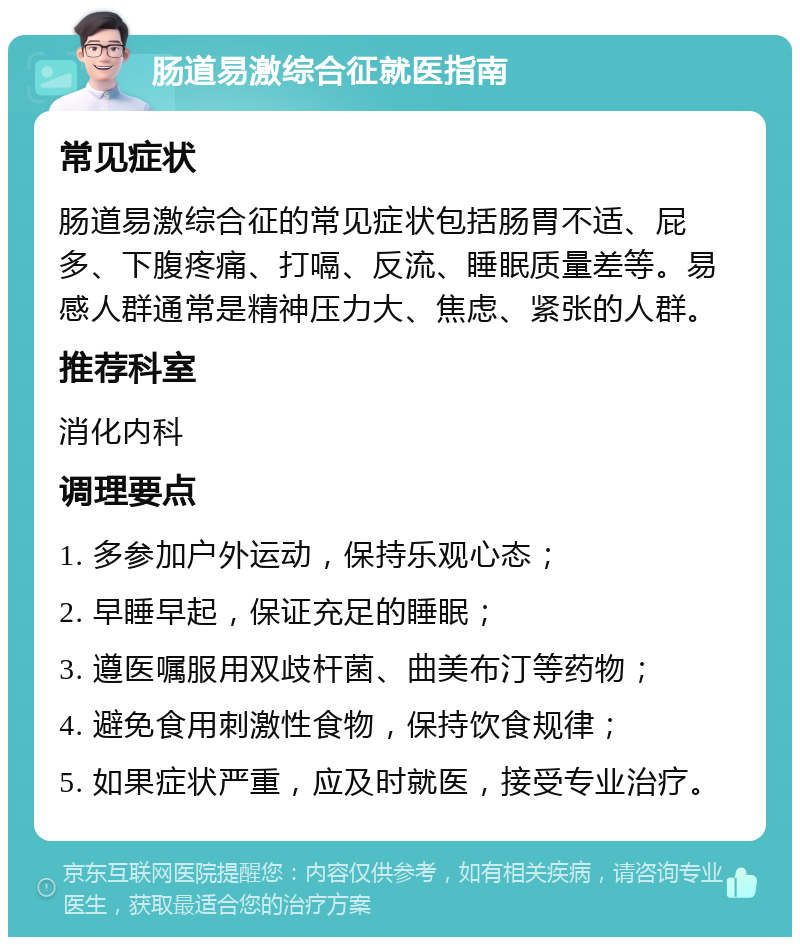 肠道易激综合征就医指南 常见症状 肠道易激综合征的常见症状包括肠胃不适、屁多、下腹疼痛、打嗝、反流、睡眠质量差等。易感人群通常是精神压力大、焦虑、紧张的人群。 推荐科室 消化内科 调理要点 1. 多参加户外运动，保持乐观心态； 2. 早睡早起，保证充足的睡眠； 3. 遵医嘱服用双歧杆菌、曲美布汀等药物； 4. 避免食用刺激性食物，保持饮食规律； 5. 如果症状严重，应及时就医，接受专业治疗。